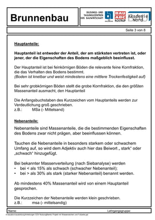 Name: Lehrgangsgruppe:
Brunnenbau
Seite 3 von 8
X:bauabcroausbildungAnleitungen EDV-NutzungBlanko Projekt mit Wasserzeichen und Fußzeile.ppt
Hauptanteile:
Hauptanteil ist entweder der Anteil, der am stärksten vertreten ist, oder
jener, der die Eigenschaften des Bodens maßgeblich beeinflusst.
Der Hauptanteil ist bei feinkörnigen Böden die relevante feine Kornfraktion,
die das Verhalten des Bodens bestimmt.
(Boden ist knetbar und weist mindestens eine mittlere Trockenfestigkeit auf)
Bei sehr grobkörnigen Böden stellt die grobe Kornfraktion, die den größten
Massenanteil ausmacht, den Hauptanteil
Die Anfangsbuchstaben des Kurzzeichen vom Hauptanteils werden zur
Verdeutlichung groß geschrieben.
z.B.: MSa (- Mittelsand)
Nebenanteile:
Nebenanteile sind Massenanteile, die die bestimmenden Eigenschaften
des Bodens zwar nicht prägen, aber beeinflussen können.
Tauchen die Nebenanteile in besonders starkem oder schwachem
Umfang auf, so wird dem Adjektiv auch hier das Beiwort „ stark“ oder
„schwach“ hinzugefügt.
Bei bekannter Massenverteilung (nach Siebanalyse) werden
• bei < als 15% als schwach (schwacher Nebenanteil);
• bei > als 30% als stark (starker Nebenanteil) benannt werden.
Ab mindestens 40% Massenanteil wird von einem Hauptanteil
gesprochen.
Die Kurzzeichen der Nebenanteile werden klein geschrieben.
z.B.: msa (- mittelsandig)
 