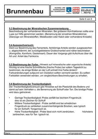 Name: Lehrgangsgruppe:
Brunnenbau
Seite 6 von 8
X:bauabcroausbildungAnleitungen EDV-NutzungBlanko Projekt mit Wasserzeichen und Fußzeile.ppt
5.3 Bestimmung der Mineralischen Zusammensetzung
Beschreibung der vorhandenen Mineralien. Bei gröberen Kornfraktionen sollte eine
Lupe zur Hilfe genommen werden. (Benennung der einzelnen Mineralkörner,
Überzüge von Mineralstoffen, Metalloxiden oder Kalzit oder vorhandene Kristalle)
5.4 Auswaschversuch:
Dient zur Bestimmung des Feinanteils, feinkörnige Anteile werden ausgewaschen
u. abgeschlämmt, der zurückgebliebene Grobkornanteil wird näher beschrieben
(Korngröße, Kornform, Gesteinsart). Dauer des Vorgangs gibt Aufschluss über die
Art und Anteil des Feinkorns.
5.5 Bestimmung der Farbe: (Hinweis auf mineralische oder organische Anteile)
Wichtig ist eine frische Schnittfläche (frische Probe) bei vollem Tageslicht zu
bestimmen, da einige Böden an der Luft schnell ihre Farbe ändern!
Farbveränderungen aufgrund von Oxidation sollten vermerkt werden. Es sollten
Farbtafeln verwendet werden, um vergleichbare Beschreibungen zu erhalten.
5.6 Bestimmung der Trockenfestigkeit:
Der Trockenfestigkeitsversuch gibt Hinweise auf die Plastizität des Bodens und
damit auf sein Verhalten u. die Benennung als Schluff oder Ton. Die bindige Probe
wird dazu getrocknet.
• Geringe Trockenfestigkeit: Probe zerfällt bei leichtem Fingerdruck
dies ist ein Zeichen für Schluff
• Mittlere Trockenfestigkeit : Probe zerfällt erst bei erheblichen
Fingerdruck es verbleiben zusammenhängende Brocken, was typisch
für ein Schluff-/ Tongemisch ist.
• Hohe Trockenfestigkeit : Probe lässt sich nicht zerdrücken, höchstens
zerbrechen, was für Ton typisch ist.
 