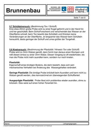 Name: Lehrgangsgruppe:
Brunnenbau
Seite 7 von 8
X:bauabcroausbildungAnleitungen EDV-NutzungBlanko Projekt mit Wasserzeichen und Fußzeile.ppt
5.7 Schüttelversuch: (Bestimmung Ton / Schluff)
Eine etwa 20mm große Probe wird zu einer Kugel geformt und in der Hand hin und
her geschüttelt. Beim Schluff erscheint und verschwindet das Wasser an der
Oberfläche schnell, beim Ton bewirkt das Schütteln und Drücken keine
Veränderungen an der Oberfläche. Je langsamer das Wasser beim Schütteln
heraustritt, desto geringer der Schluff und umso größer der Tongehalt.
5.8 Knetversuch: (Bestimmung der Plastizität / Hinweis Ton oder Schluff)
Probe wird zu 3mm Walzen gerollt, dann formt man daraus einen Klumpen und
rollt diesen erneut zu einer 3mm Walze. Diesen Vorgang so oft wiederholen, bis
man die Probe nicht mehr ausrollen kann, sondern nur noch kneten.
Plastizität:
Eigenschaft eines bindigen Bodens, die darin besteht, dass sich sein
mechanisches Verhalten bei Änderung des Wassergehaltes verändert.
Geringe Plastizität: Die bindige Probe bröckelt beim Ausrollen und kann nicht zu
Walzen gerollt werden, dies kennzeichnet ein überwiegenden Schluffanteil.
Ausgeprägte Plastizität: Probe lässt sich problemlos wieder ausrollen, ohne zu
bröckeln. Dies weist auf einen hohen Tonanteil hin.
 