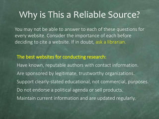 Why is This a Reliable Source?
You may not be able to answer to each of these questions for
every website. Consider the importance of each before
deciding to cite a website. If in doubt, ask a librarian.
The best websites for conducting research:

Have known, reputable authors with contact information.
Are sponsored by legitimate, trustworthy organizations.
Support clearly-stated educational, not commercial, purposes.

Do not endorse a political agenda or sell products.
Maintain current information and are updated regularly.

 