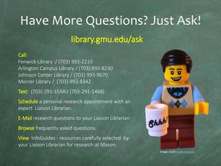 Have More Questions? Just Ask!
library.gmu.edu/ask
Call:
Fenwick Library / (703) 993-2210
Arlington Campus Library / (703) 993-8230
Johnson Center Library / (703) 993-9070
Mercer Library / (703) 993-8342
Text: (703) 291-1GMU [703-291-1468]
Schedule a personal research appointment with an
expert Liaison Librarian.
E-Mail research questions to your Liaison Librarian
Browse frequently asked questions.
View InfoGuides - resources carefully selected by
your Liaison Librarian for research at Mason.
Image credit mrlibrarydude

 