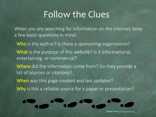 Follow the Clues
When you are searching for information on the Internet, keep
a few basic questions in mind:
Who is the author? Is there a sponsoring organization?
What is the purpose of this website? Is it informational,
entertaining, or commercial?
Where did the information come from? Do they provide a
list of sources or citations?

When was this page created and last updated?
Why is this a reliable source for a paper or presentation?

Image credit divinasementekids

 