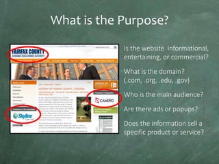 What is the Purpose?
Is the website informational,
entertaining, or commercial?
What is the domain?
(.com, .org, .edu, .gov)
Who is the main audience?
Are there ads or popups?
Does the information sell a
specific product or service?

 
