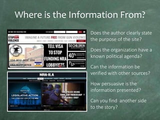 Where is the Information From?
Does the author clearly state
the purpose of the site?
Does the organization have a
known political agenda?
Can the information be
verified with other sources?

How persuasive is the
information presented?
Can you find another side
to the story?

 