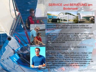 SERVICE und BERATUNG am
          Bodensee




Markus GRAF und Graf Yachting sind die Vorreiter der
Entwicklung von LONGTZE in der Schweiz und speziell am
Bodensee.

Graf Yachting hat die Möglichkeiten, Boote nach Kreuzlingen
zu überführen und die Longtze segelfertig herzurichten.
GRAF Yachting kann den kompletten technischen Service
und Ersatzteile zur Verfügung stellen, den eine
Bodenseeflotte benötigt...

Sebastian REISCHL aus Lindau ist seit Beginn an in
LONGTZE Europa involviert.

Seba ist eine der Hauptfiguren an Bord von « Wetfeet GER
824 » mit der er viele Longtze Events gewinnen konnte
(European Tour 2010, France Championship 2010, Spi
Ouest France 2012). Er ist einer der LONGTZE Spezialisten
in Europa. Sein wissen könnte er in Trainingseinheiten an die
neuen Teams weitergeben, um allen einen schnellen und
leichten Einstieg in die LONGTZE am Bodensee zu
ermöglichen.
 