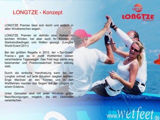 LONGTZE - Konzept

LONGTZE Premier lässt sich leicht und einfach in
allen Windbereichen segeln.

LONGTZE Premier ist definitiv eine Rakete in
leichten Winden, hat aber auch ihr Können in
Starkwindbedingen und Wellen gezeigt. (Longtze
World Event 2011)

Bei der größten Regatta in 2012, der « Spi-Ouest-
France » gab es in zwölf Wettfahrten sieben
verschiedene Tagessieger. Das Feld liegt stehts eng
beieinander und Positionswechsel finden ständig
statt.

Durch die einfache Handhabung kann mit der
Longtze schnell auf jede Situation reagiert werden.
Enge Manöver an den Tonnen und in den
Wettfahrten machen das Segeln auf der Longtze zu
einem Erlebnis.

Unter Genacker sind mit jeder Windböe große
Beschleunigungen möglich, die ein Überholen
vereinfachen.
 