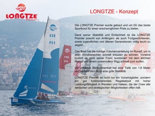 LONGTZE - Konzept

Die LONGTZE Premier wurde gebaut und um Dir das beste
Sportboot für einen erschwinglichen Preis zu bieten.

Dank seiner Stabilität und Einfachheit ist die LONGTZE
Premier sowohl von Anfängern als auch Fortgeschrittenen,
sowie jugendlichen und älteren Generationen völlig leicht zu
segeln.

Das Boot hat die richtige Volumenverteilung im Rumpf, um in
allen Windbereichen schnell kreuzen zu können. Vorwind
kommt es dank seiner Form, kombiniert mit dem leichten
Rumpf und einem powervollem Rigg schnell zum surfen.

Der effektive Bleibombenkiel hat eine Tiefe von 1,8 Meter
und verleiht dem Boot eine gute Stabilität.

LONGTZE Premier ist nicht nur ein Vorwindgleiter, sondern
ein    gut   funktionierendes   Regattaboot     mit    hoher
Leistungsfähigkeit in Wenden und Halsen, die der Crew alle
taktischen und strategischen Möglichkeiten offen hält.
 