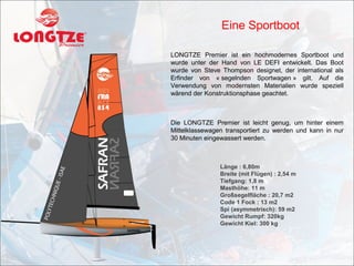 Eine Sportboot

LONGTZE Premier ist ein hochmodernes Sportboot und
wurde unter der Hand von LE DEFI entwickelt. Das Boot
wurde von Steve Thompson designet, der international als
Erfinder von « segelnden Sportwagen » gilt. Auf die
Verwendung von modernsten Materialien wurde speziell
wärend der Konstruktionsphase geachtet.



Die LONGTZE Premier ist leicht genug, um hinter einem
Mittelklassewagen transportiert zu werden und kann in nur
30 Minuten eingewassert werden.



                Länge : 6,80m
                Breite (mit Flügen) : 2,54 m
                Tiefgang: 1,8 m
                Masthöhe: 11 m
                Großsegelfläche : 20,7 m2
                Code 1 Fock : 13 m2
                Spi (asymmetrisch): 59 m2
                Gewicht Rumpf: 320kg
                Gewicht Kiel: 300 kg
 