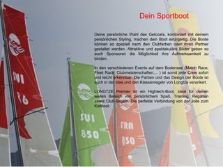 Dein Sportboot

Deine persönliche Wahl des Gelcoats, kombiniert mit deinem
persönlichen Styling, machen dein Boot einzigartig. Die Boote
können so speziell nach den Clubfarben oder ihren Partner
gestaltet werden. Attraktive und spektakuläre Bilder geben so
auch Sponsoren die Möglichkeit ihre Aufmerksamkeit zu
binden.

In den verschiedenen Events auf dem Bodensee (Match Race,
Fleet Race, Clubmeisterschaften,... ) ist somit jede Crew sofort
und leicht erkennbar. Die Farben und das Design der Boote ist
auch in der Idee und den Klassenregeln von Longtze verankert.

LONGTZE Premier ist ein Hightech-Boot, ideal für deinen
weiten Bereich von persönlichem Spaß, Training, Regatten
sowie Club-Segeln. Die perfekte Verbindung von der Jolle zum
Kielboot.
 