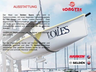 AUSSTATTUNG

Der Mast von Selden Spars (UK) wird in
Carbonmodulen, mit innen liegenden Verstärkungspads
für die Zonen mit hohen Lasten laminiert. Zwei
angewinkelte Aluminiumsalinge machen den Gebrauch
von Back- und Achterstag überflüssig. Der Mast wird im
Cockpitboden gesetzt und steht tiefer als die seitlichen
Wanten.

Großbaum, Niederdrücker und Bugspriet sind ebenfalls
aus Carbon.



Bei der Ausstattung wurde auf höchste Qualität und
Effektivität geachtet und über 70 Harken-Beschläge
verarbeitet. Das gesamte System wurde für einfaches
trimmen und schnelle Manöver entwickelt.
 