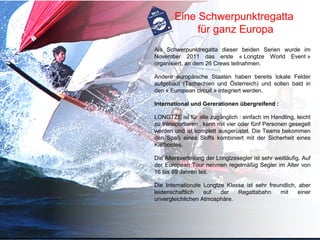 Eine Schwerpunktregatta
             für ganz Europa
Als Schwerpunktregatta dieser beiden Serien wurde im
November 2011 das erste « Longtze World Event »
organisiert, an dem 26 Crews teilnahmen.

Andere europäische Staaten haben bereits lokale Felder
aufgebaut (Tschechien und Österreich) und sollen bald in
den « European circuit » integriert werden.

International und Gererationen übergreifend :

LONGTZE ist für alle zugänglich : einfach im Handling, leicht
zu transportieren , kann mit vier oder fünf Personen gesegelt
werden und ist komplett ausgerüstet. Die Teams bekommen
den Spaß eines Skiffs kombiniert mit der Sicherheit eines
Kielbootes.

Die Altersverteilung der Longtzesegler ist sehr weitläufig. Auf
der European Tour nehmen regelmäßig Segler im Alter von
16 bis 69 Jahren teil.

Die Internationale Longtze Klasse ist sehr freundlich, aber
leidenschaftlich   auf   der   Regattabahn     mit     einer
unvergleichlichen Atmosphäre.
 