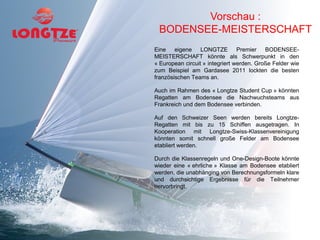 Vorschau :
 BODENSEE-MEISTERSCHAFT
Eine eigene LONGTZE Premier BODENSEE-
MEISTERSCHAFT könnte als Schwerpunkt in den
« European circuit » integriert werden. Große Felder wie
zum Beispiel am Gardasee 2011 lockten die besten
französischen Teams an.

Auch im Rahmen des « Longtze Student Cup » könnten
Regatten am Bodensee die Nachwuchsteams aus
Frankreich und dem Bodensee verbinden.

Auf den Schweizer Seen werden bereits Longtze-
Regatten mit bis zu 15 Schiffen ausgetragen. In
Kooperation mit Longtze-Swiss-Klassenvereinigung
könnten somit schnell große Felder am Bodensee
etabliert werden.

Durch die Klassenregeln und One-Design-Boote könnte
wieder eine « ehrliche » Klasse am Bodensee etabliert
werden, die unabhänging von Berechnungsformeln klare
und durchsichtige Ergebnisse für die Teilnehmer
hervorbringt.
 