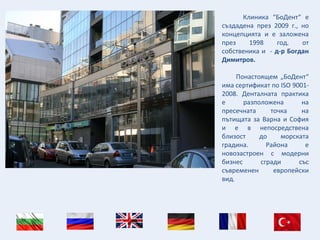 Клиника “БоДент“ е
създадена през 2009 г., но
концепцията и е заложена
през 1998 год. от
собственика и - д-р Богдан
Димитров.
Понастоящем „БоДент“
има сертификат по ISO 9001-
2008. Денталната практика
е разположена на
пресечната точка на
пътищата за Варна и София
и е в непосредствена
близост до морската
градина. Района е
новозастроен с модерни
бизнес сгради със
съвременен европейски
вид.
 