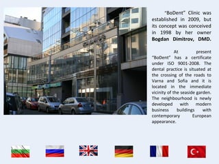 “BoDent” Clinic was
established in 2009, but
its concept was conceived
in 1998 by her owner
Bogdan Dimitrov, DMD.
At present
“BoDent” has a certificate
under ISO 9001-2008. The
dental practice is situated at
the crossing of the roads to
Varna and Sofia and it is
located in the immediate
vicinity of the seaside garden.
The neighbourhood is newly
developed with modern
business buildings with
contemporary European
appearance.
 