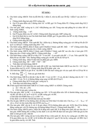 §Ò «n tËp H×nh häc 8 (Dµnh cho häc sinh kh¸ giái)
TỨ GIÁC:
1. Cho hình vuông ABCD. Trên tia đối BA lấy 1 điểm E, trên tia đối của CB lấy 1 điểm F sao cho EA =
FC.
a. Chứng minh rằng tam giác FED vuông cân.
b. Gọi O là giao điểm của 2 đường chéo AC và BD, gọi I là Trung điểm FE. Chứng minh rằng O,C,I
thẳng hàng
2. Cho tam giác ABC vuông tại A. (AC>AB),Đường cao AH. Trong nửa mặt phẳng bờ có chứa AH vẽ
hình vuông AHKE.
a. Chứng minh rằng > 450
.
b. Gọi P là giao điểm của AC và KE. Chứng minh rằng tam giác ABP vuông cân.
c. Gọi Q là đỉnh thứ tư của Cho hình bình hành APQB, gọi I là giao điểm của BP và AQ. Chứng minh
rằng H,I,E thẳng hàng.
d. Chứng minh rằng HE//QK
3. Cho hình vuông ABCD . Trên cạnh BC lấy 1 điểm tùy ý. Đường thẳng vuông góc với AM tại M cắt CD
tại E và AB tại F. Chứng minh rằng MA = FE
4. Cho hình vuông ABCD; điểm E thuộc cạnh CD,điểm F thuộc cạnh BC. Biết = 450
.Chứng minh rằng
chu vi tam giác CFE bằng nửa chu vi hình vuông ABCD
5. Cho hình vuông ABCD; điểm E thuộc cạnh CD,điểm F thuộc cạnh BC sao cho chu vi tam giác CFE
bằng nửa chu vi hình vuông ABCD . Chứng minh rằng = 450
6. Cho hình thang vuông ABCD có đáy CD = 9 cm,AB = 4 cm,cạnh xiên BC = 13 cm. Trên cạnh BC lấy
điểm M sao cho BM = BA. Đường thẳng vuông góc với BC tại M cắt AD tại N.
a. Chứng minh rằng : điểm N nằm trên tia phân giác góc ABM.
b. Chứng minh rằng : BC2
= BN2
+ ND2
+ DC2
c. Tính diện tích hình thang ABCD
7. Cho các điểm E và F nằm trên các cạnh AB và BC của hình bình hành ABCD sao cho FA = EC. Gọi I
là giao điểm của FA và EC. Chứng minh rằng ID là phân giác của
8. Cho hình thoi ABCD có góc B tù . Kẻ BM và BN lần lượt vuông góc với các cạnh AD và CD tại M và
N. Biết rằng
2
1
=
DB
MN
. Tính các góc hình thoi
9. Cho hình thang ABCD có độ dài 2 đáy là AB = 5 cm và CD = 15 cm, độ dài 2 đường chéo là AC = 16
cm, BD = 12 cm. Từ A vẽ đường thẳng song song với BD cắt CD tại E.
a. Chứng minh rằng ACE là tam giác vuông tại A.
b. Tính diện tích hình thang ABCD.
10. Ở bên ngoài hình bình hành ABCD vẽ 2 hình vuông ABEF và ADGH .Chứng minh :
a. AC = FH; AC ⊥ FH.
b. CEG là tam giác vuông cân.
11. Cho tam giác ABC có BC = a và đường cao AH = h.Từ một điểm trên AH vẽ đườnh thẳng song song
với BC cắt AB và AC tại P và Q.Vẽ và QR vuông góc với BC.
a.Tính diện tích PQRS theo a, h, x (AM = x).
b.Xác định vị trí M trên AH để diện tích này lớn nhất?
12. Cho tứ giác ABCD có hai đường chéo cắt nhau tại O.Kí hiệu S là diện tích. Cho SAOB = a2
; SCOD = b2
với a , b là 2 số cho trước.Hãy tìm GTNN của SABCD?
13. Cho tam giác ABC cân tại A với A là góc nhọn; CD là đường phân giác góc ACB, Qua D kẻ đường
thẳng vuông góc với CD; đường nay cắt đường thẳng CB tại E , Chứng minh rằng BD = EC
14. Cho hình vuông ABCD cạnh a. điểm M di động trên cạnh AB; N di động trên cạnh AD sao cho chu vi
tam giác AMN không đổi và bằng 2a.Xác định vị trí của MN để diện tích tam giác CMN đạt giá trị lớn
nhất và tính giá trị lớn nhất đó
15. Cho tam giác ABC vuông cân tại A.Lấy điểm M tùy ý trên cạnh AC. Kẻ tia Ax vuông góc với BM. Gọi
H là giao điểm của Ax với BC và K là điểm đối xứngvới C qua H. Kẻ tia Ky vuông góc với BM. Gọi I
là giao điểm của Ky với AB. Tính
1
 