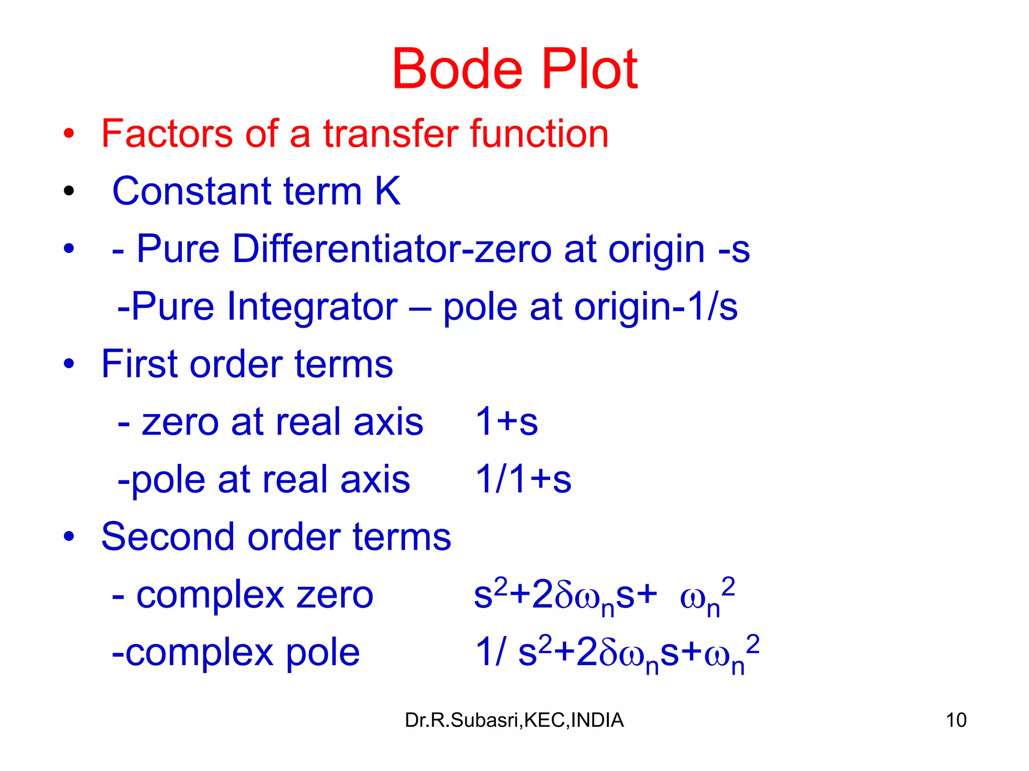 10
Bode Plot
• Factors of a transfer function
• Constant term K
• - Pure Differentiator-zero at origin -s
-Pure Integrator – pole at origin-1/s
• First order terms
- zero at real axis 1+s
-pole at real axis 1/1+s
• Second order terms
- complex zero s2+2ns+ n
2
-complex pole 1/ s2+2ns+n
2
Dr.R.Subasri,KEC,INDIA
 