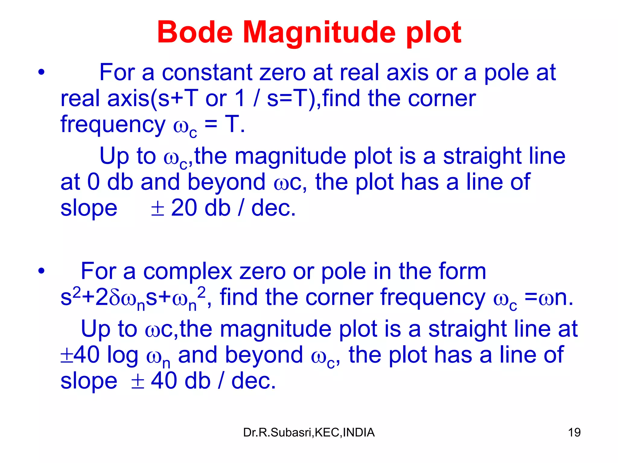 19
Bode Magnitude plot
• For a constant zero at real axis or a pole at
real axis(s+T or 1 / s=T),find the corner
frequency c = T.
Up to c,the magnitude plot is a straight line
at 0 db and beyond c, the plot has a line of
slope  20 db / dec.
• For a complex zero or pole in the form
s2+2ns+n
2, find the corner frequency c =n.
Up to c,the magnitude plot is a straight line at
40 log n and beyond c, the plot has a line of
slope  40 db / dec.
Dr.R.Subasri,KEC,INDIA
 
