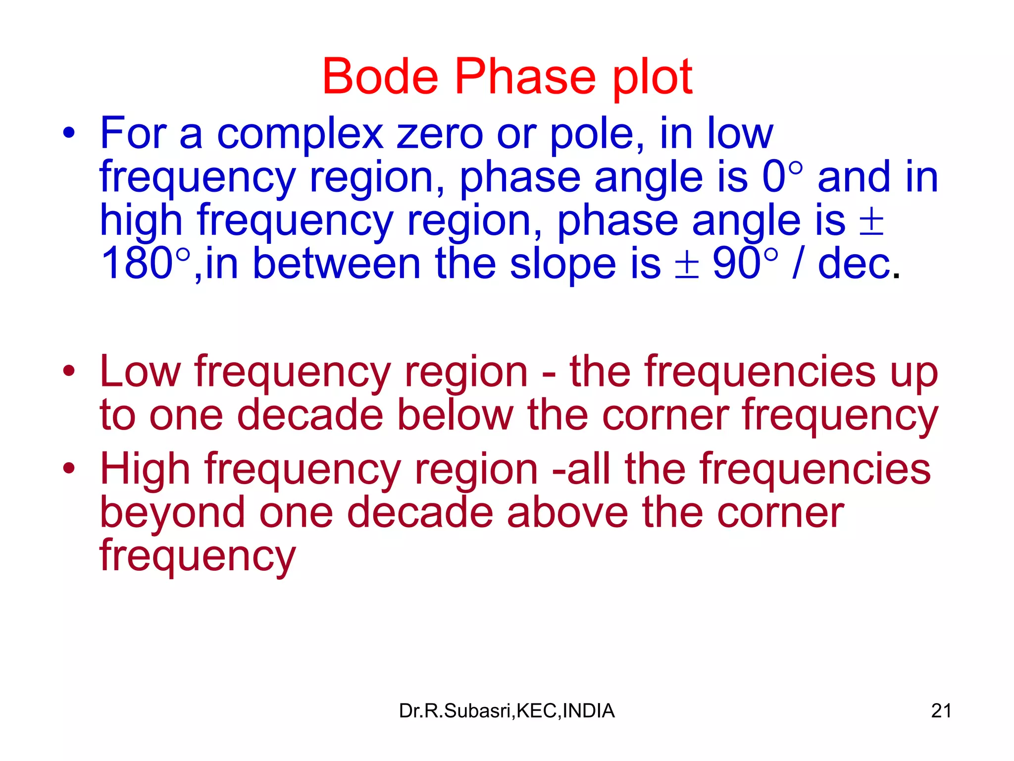 21
Bode Phase plot
• For a complex zero or pole, in low
frequency region, phase angle is 0 and in
high frequency region, phase angle is 
180,in between the slope is  90 / dec.
• Low frequency region - the frequencies up
to one decade below the corner frequency
• High frequency region -all the frequencies
beyond one decade above the corner
frequency
Dr.R.Subasri,KEC,INDIA
 