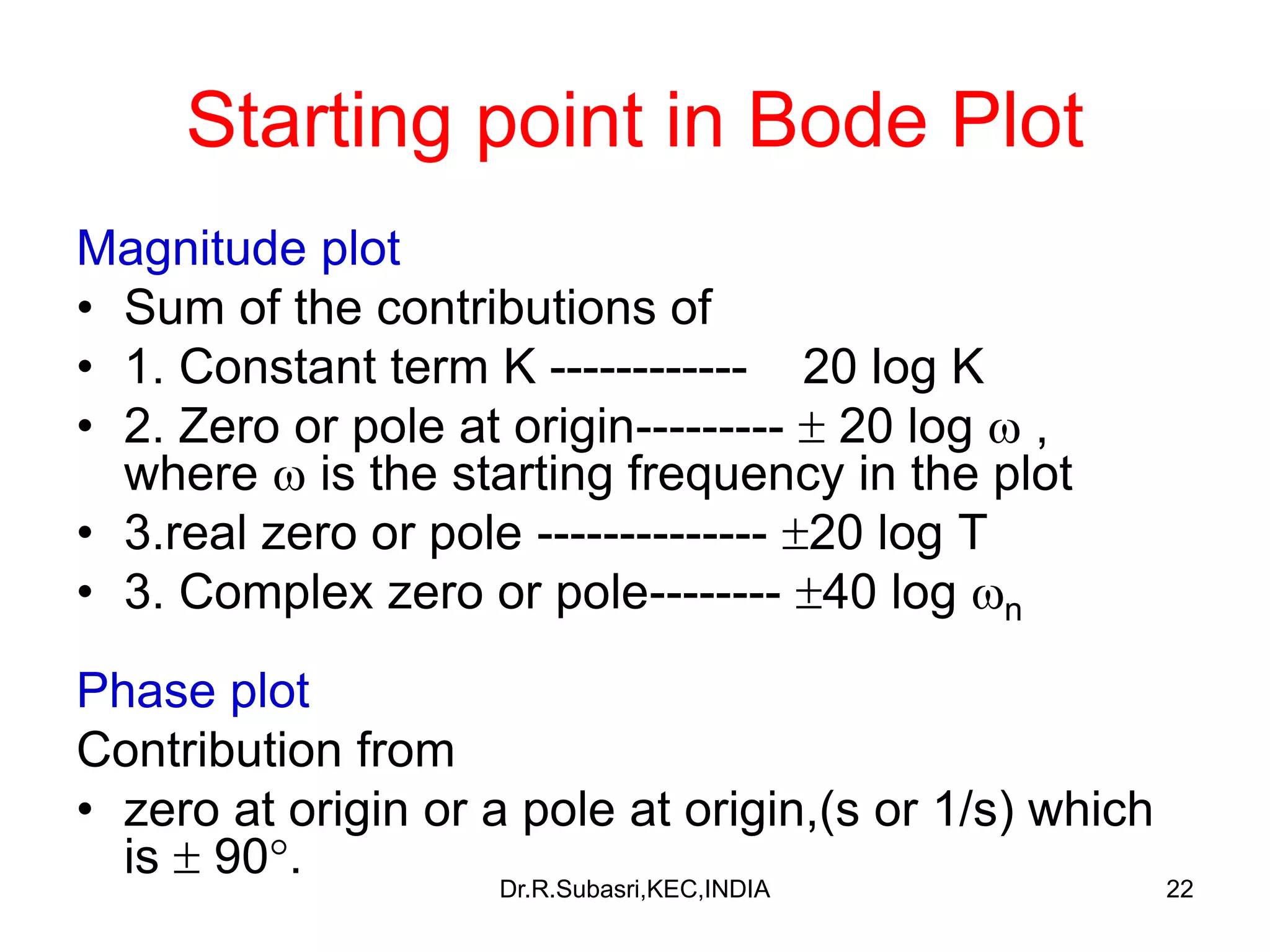 22
Starting point in Bode Plot
Magnitude plot
• Sum of the contributions of
• 1. Constant term K ------------ 20 log K
• 2. Zero or pole at origin---------  20 log  ,
where  is the starting frequency in the plot
• 3.real zero or pole -------------- 20 log T
• 3. Complex zero or pole-------- 40 log n
Phase plot
Contribution from
• zero at origin or a pole at origin,(s or 1/s) which
is  90. Dr.R.Subasri,KEC,INDIA
 