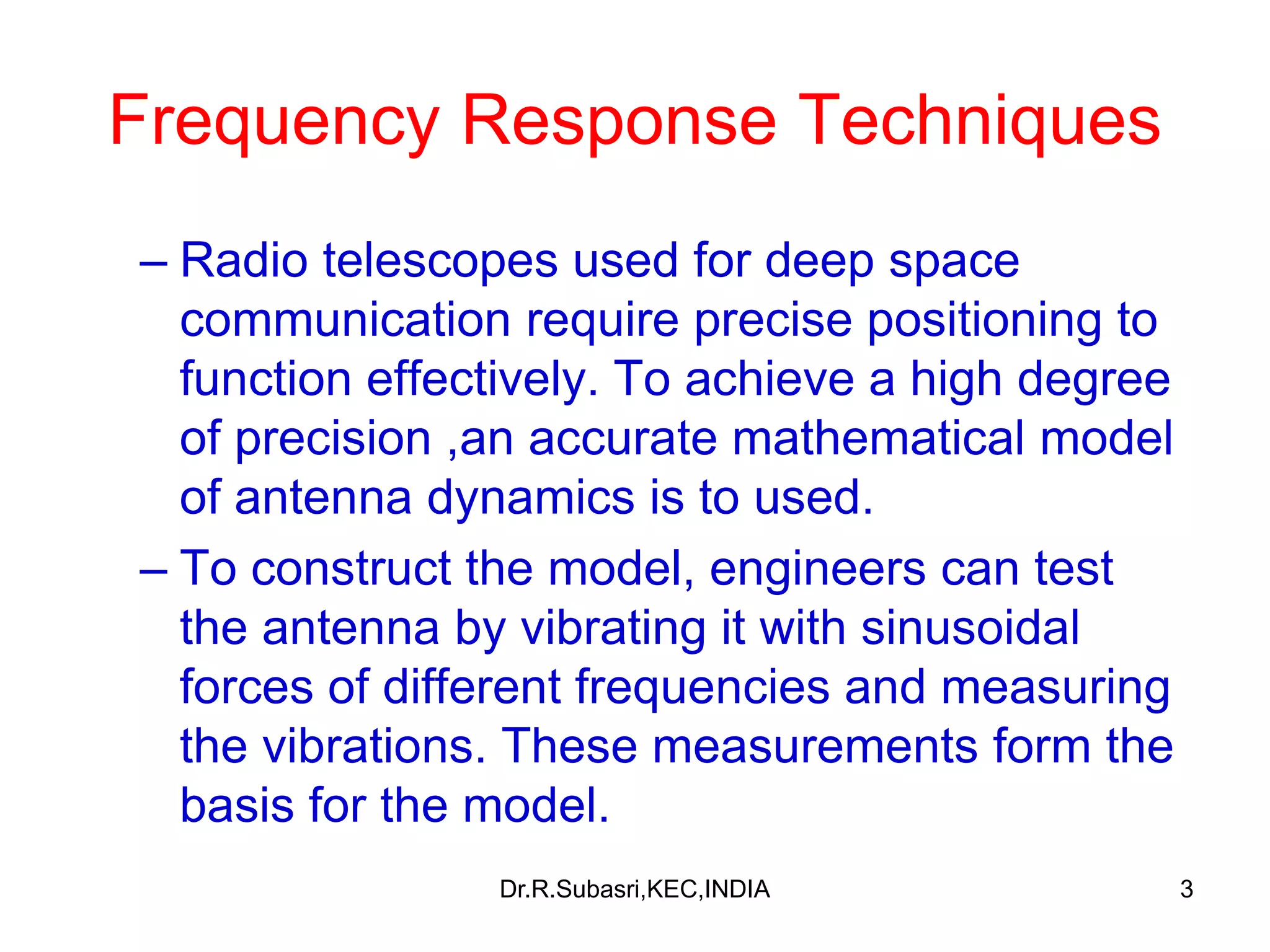 3
Frequency Response Techniques
– Radio telescopes used for deep space
communication require precise positioning to
function effectively. To achieve a high degree
of precision ,an accurate mathematical model
of antenna dynamics is to used.
– To construct the model, engineers can test
the antenna by vibrating it with sinusoidal
forces of different frequencies and measuring
the vibrations. These measurements form the
basis for the model.
Dr.R.Subasri,KEC,INDIA
 