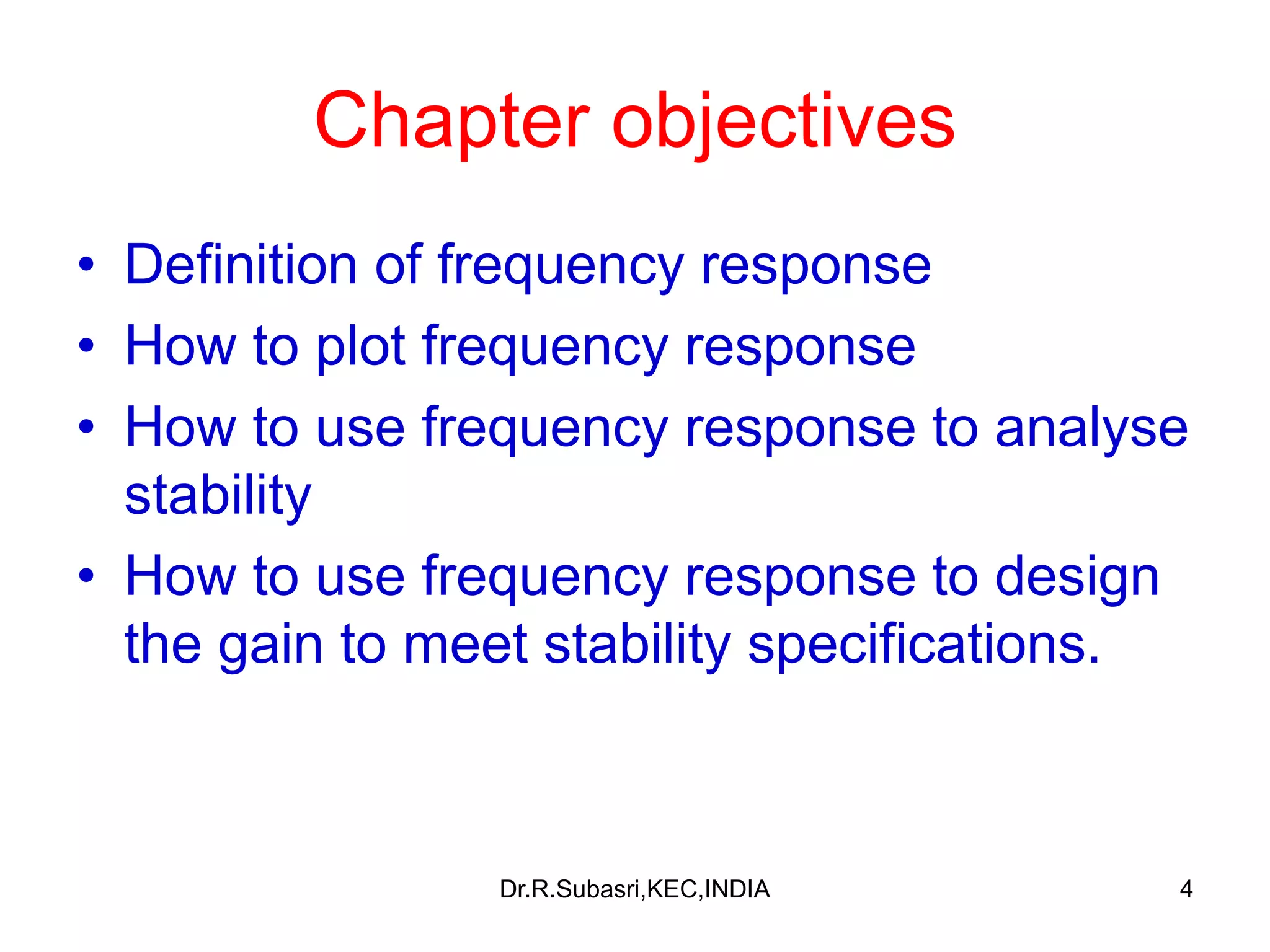 4
Chapter objectives
• Definition of frequency response
• How to plot frequency response
• How to use frequency response to analyse
stability
• How to use frequency response to design
the gain to meet stability specifications.
Dr.R.Subasri,KEC,INDIA
 