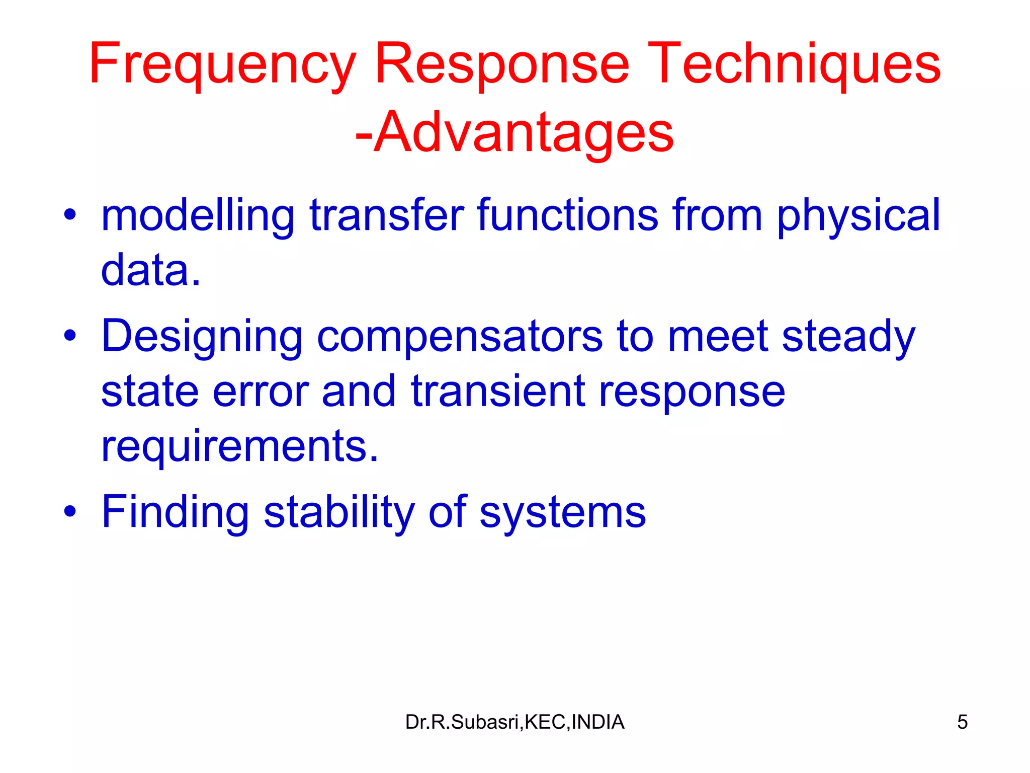 5
Frequency Response Techniques
-Advantages
• modelling transfer functions from physical
data.
• Designing compensators to meet steady
state error and transient response
requirements.
• Finding stability of systems
Dr.R.Subasri,KEC,INDIA
 