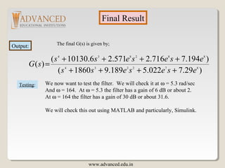 Final Result
Output: The final G(s) is given by;
Testing: We now want to test the filter. We will check it at ω = 5.3 rad/sec
And ω = 164. At ω = 5.3 the filter has a gain of 6 dB or about 2.
At ω = 164 the filter has a gain of 30 dB or about 31.6.
We will check this out using MATLAB and particularly, Simulink.
)29.7022.5189.91860(
)194.7716.2571.26.10130(
)( 872234
882834
esesess
esesess
sG
++++
++++
=
www.advanced.edu.in
 