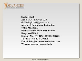 Shalini Singh
ASSISTANT PROFESSOR
shalinisingh1344@gmail.com
Advanced Educational Institutions
70 km Milestone,
Delhi-Mathura Road, Dist. Palwal,
Haryana-121105
Enquiry No: +91–1275–398400, 302222
Tele Fax: +91-1275-398406
E-mail: info@advancedinstitutions.com
Website: www.advanced.edu.in
www.advanced.edu.in
 