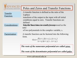Poles and Zeros and Transfer Functions
Transfer
Function:
A transfer function is defined as the ratio of the
Laplace
transform of the output to the input with all initial
conditions equal to zero. Transfer functions are
defined
only for linear time invariant systems.Considerations: Transfer functions can usually be expressed as the
ratio
of two polynomials in the complex variable, s.
Factorization: A transfer function can be factored into the following
form.
)(...))((
)(...))((
)(
21
21
n
m
pspsps
zszszsK
sG
+++
+++
=
The roots of the numerator polynomial are called zeros.
The roots of the denominator polynomial are called poles.
www.advanced.edu.in
 