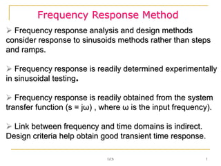 Frequency Response Method
 Frequency response analysis and design methods
consider response to sinusoids methods rather than steps
and ramps.
 Frequency response is readily determined experimentally
in sinusoidal testing.
 Frequency response is readily obtained from the system
transfer function (s = jω) , where ω is the input frequency).
 Link between frequency and time domains is indirect.
Design criteria help obtain good transient time response.
1
LCS
 