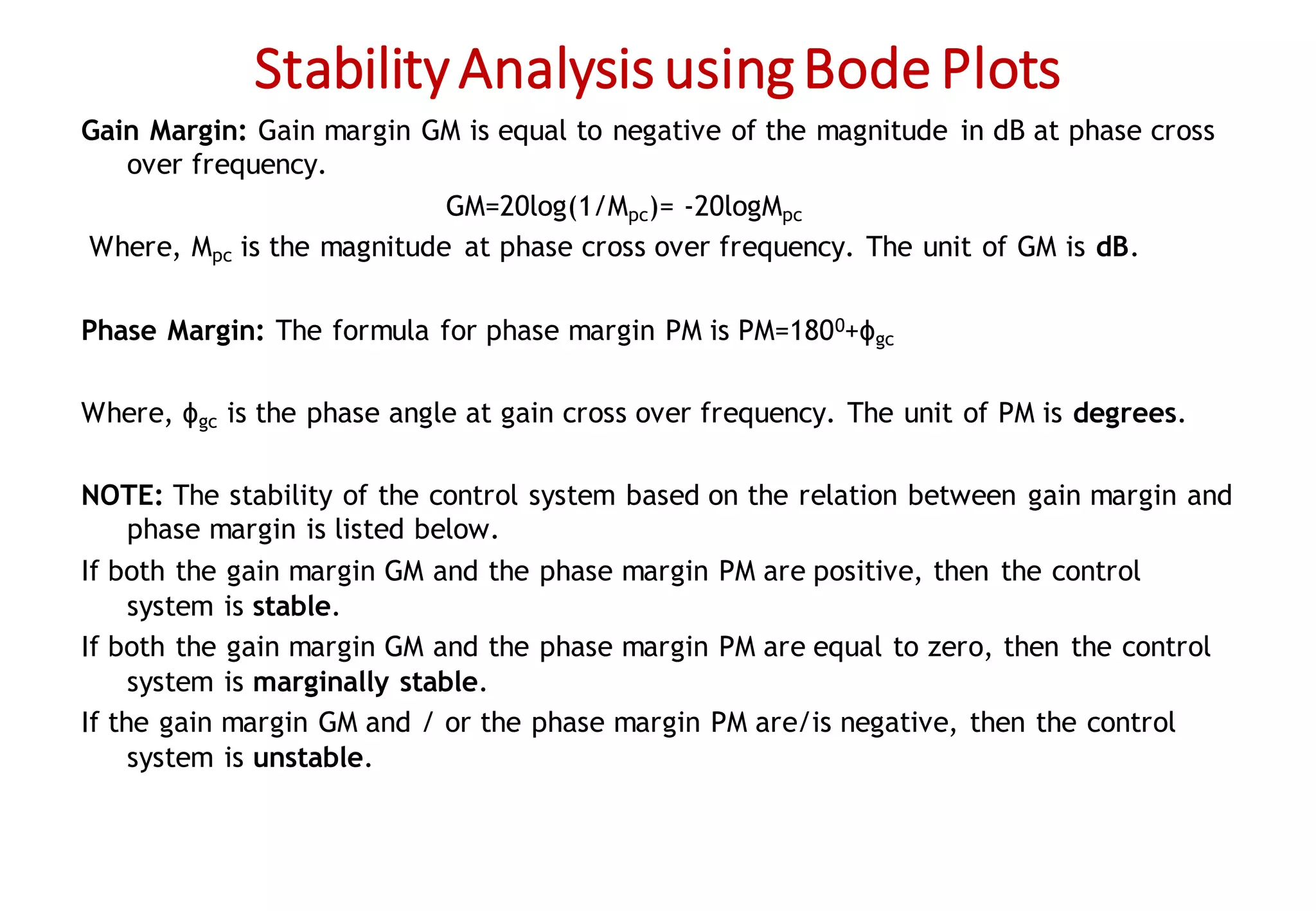 StabilityAnalysisusingBode Plots
Gain Margin: Gain margin GM is equal to negative of the magnitude in dB at phase cross
over frequency.
GM=20log(1/Mpc)= -20logMpc
Where, Mpc is the magnitude at phase cross over frequency. The unit of GM is dB.
Phase Margin: The formula for phase margin PM is PM=1800+ϕgc
Where, ϕgc is the phase angle at gain cross over frequency. The unit of PM is degrees.
NOTE: The stability of the control system based on the relation between gain margin and
phase margin is listed below.
If both the gain margin GM and the phase margin PM are positive, then the control
system is stable.
If both the gain margin GM and the phase margin PM are equal to zero, then the control
system is marginally stable.
If the gain margin GM and / or the phase margin PM are/is negative, then the control
system is unstable.
 