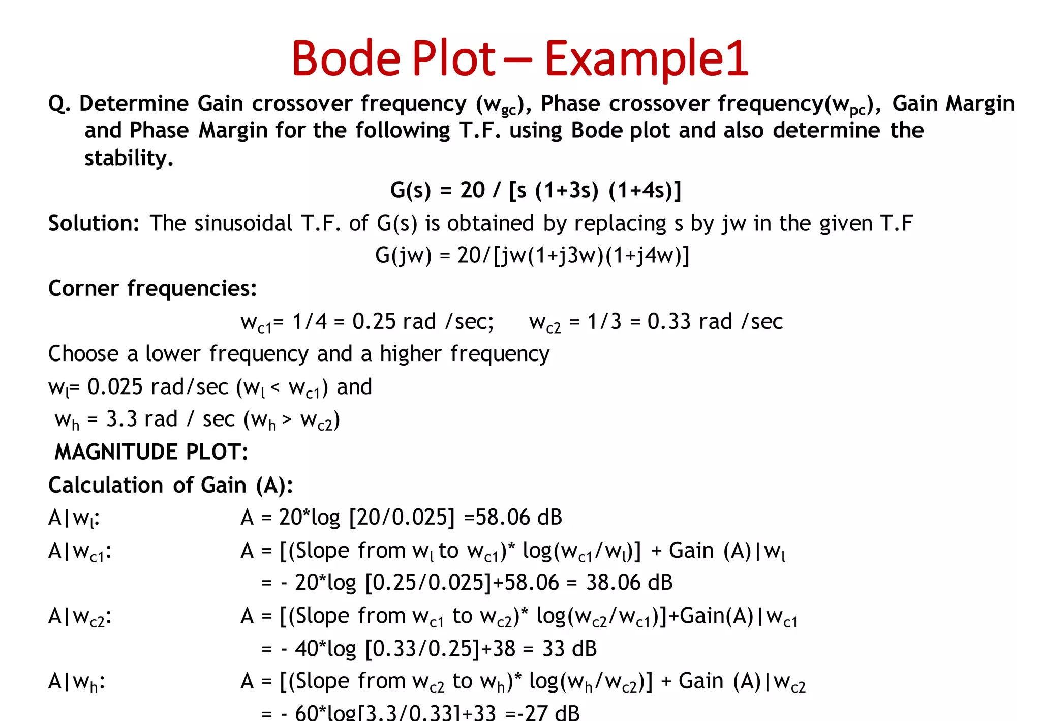 Bode Plot – Example1
Q. Determine Gain crossover frequency (wgc), Phase crossover frequency(wpc), Gain Margin
and Phase Margin for the following T.F. using Bode plot and also determine the
stability.
G(s) = 20 / [s (1+3s) (1+4s)]
Solution: The sinusoidal T.F. of G(s) is obtained by replacing s by jw in the given T.F
G(jw) = 20/[jw(1+j3w)(1+j4w)]
Corner frequencies:
wc1= 1/4 = 0.25 rad /sec; wc2 = 1/3 = 0.33 rad /sec
Choose a lower frequency and a higher frequency
wl= 0.025 rad/sec (wl < wc1) and
wh = 3.3 rad / sec (wh > wc2)
MAGNITUDE PLOT:
Calculation of Gain (A):
A|wl: A = 20*log [20/0.025] =58.06 dB
A|wc1: A = [(Slope from wl to wc1)* log(wc1/wl)] + Gain (A)|wl
= - 20*log [0.25/0.025]+58.06 = 38.06 dB
A|wc2: A = [(Slope from wc1 to wc2)* log(wc2/wc1)]+Gain(A)|wc1
= - 40*log [0.33/0.25]+38 = 33 dB
A|wh: A = [(Slope from wc2 to wh)* log(wh/wc2)] + Gain (A)|wc2
 