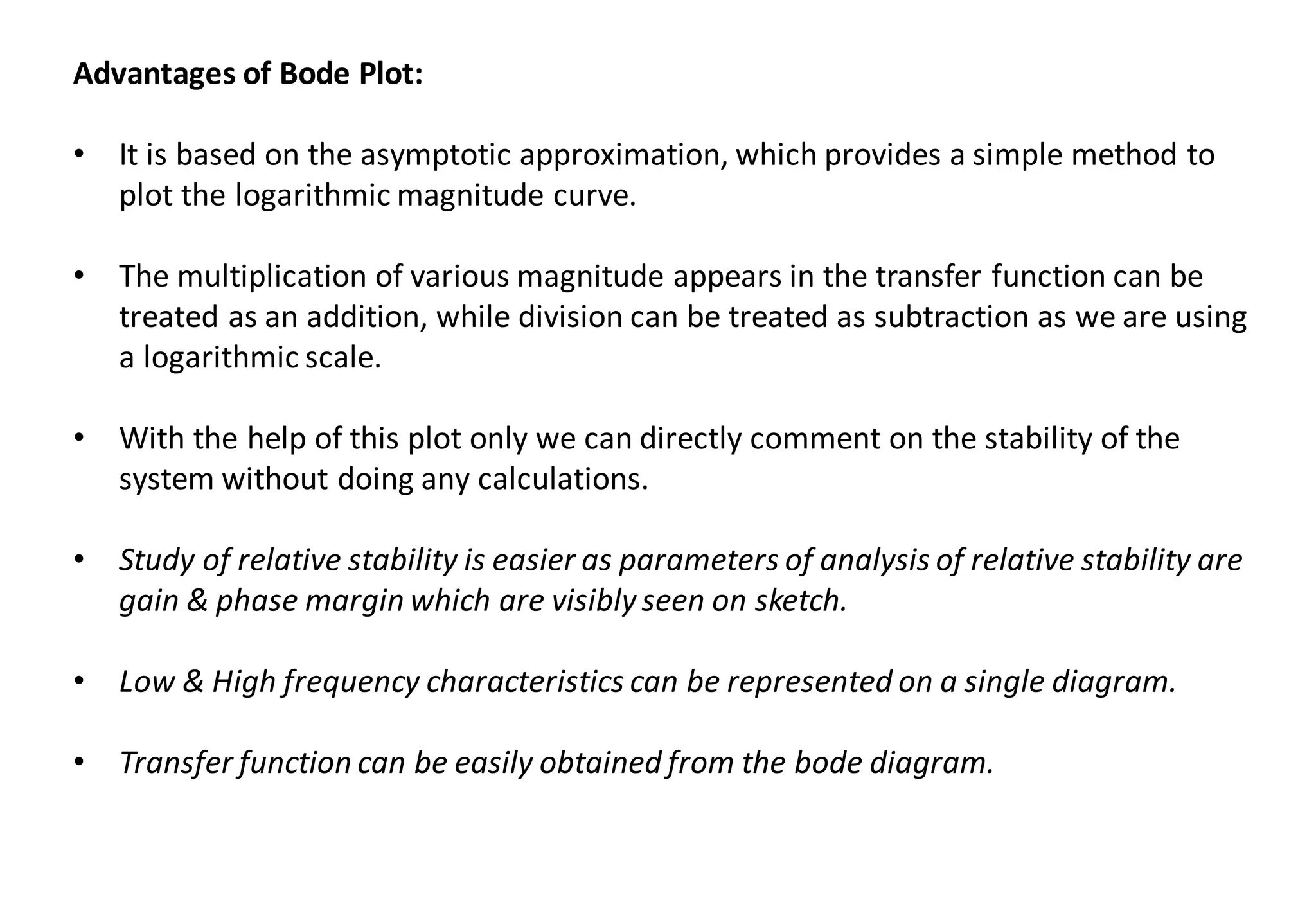 Advantages of Bode Plot:
• It is based on the asymptotic approximation, which provides a simple method to
plot the logarithmic magnitude curve.
• The multiplication of various magnitude appears in the transfer function can be
treated as an addition, while division can be treated as subtraction as we are using
a logarithmic scale.
• With the help of this plot only we can directly comment on the stability of the
system without doing any calculations.
• Study of relative stability is easier as parameters of analysis of relative stability are
gain & phase margin which are visibly seen on sketch.
• Low & High frequency characteristics can be represented on a single diagram.
• Transfer function can be easily obtained from the bode diagram.
 