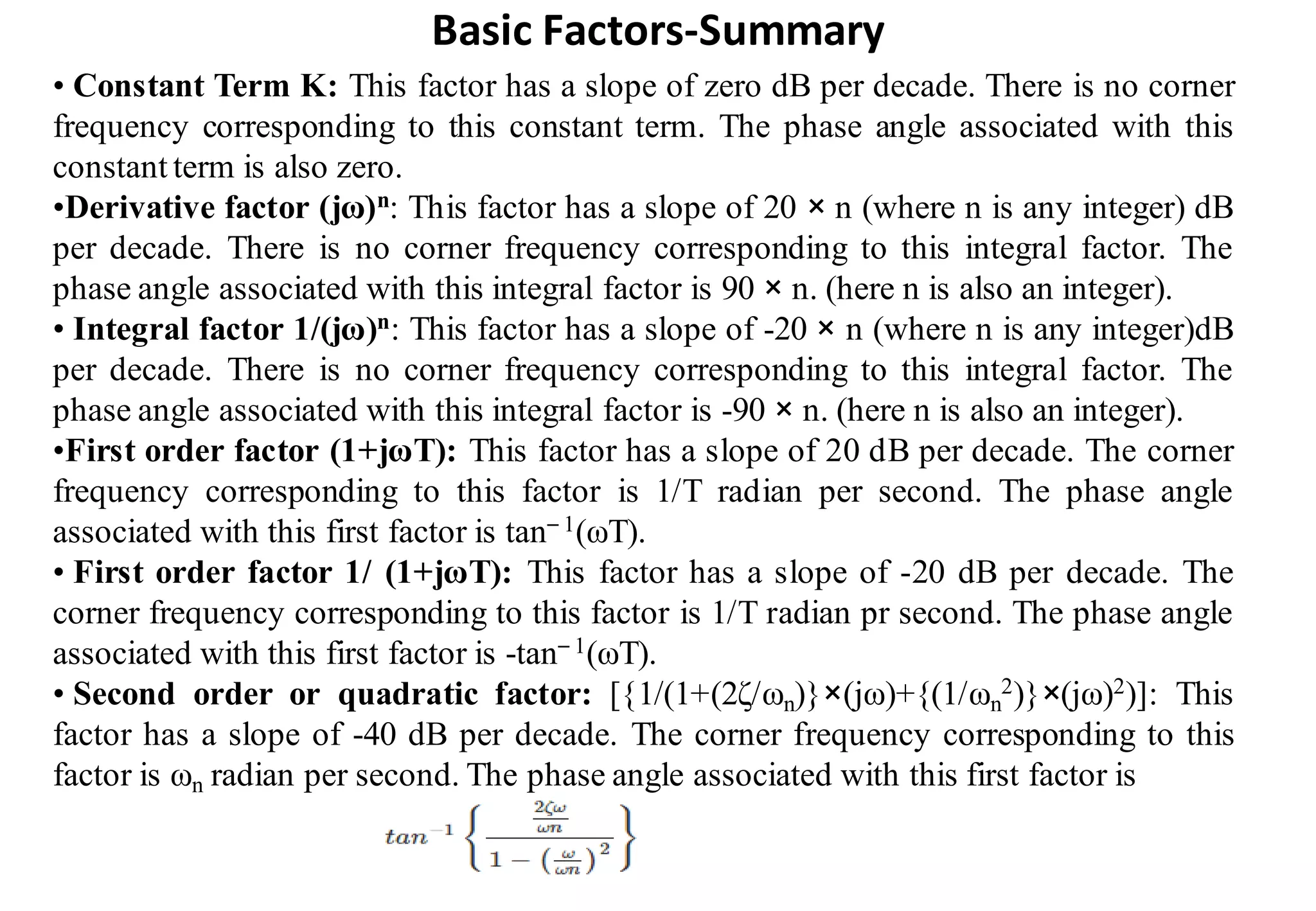Basic Factors-Summary
• Constant Term K: This factor has a slope of zero dB per decade. There is no corner
frequency corresponding to this constant term. The phase angle associated with this
constant term is also zero.
•Derivative factor (jω)n: This factor has a slope of 20 × n (where n is any integer) dB
per decade. There is no corner frequency corresponding to this integral factor. The
phase angle associated with this integral factor is 90 × n. (here n is also an integer).
• Integral factor 1/(jω)n: This factor has a slope of -20 × n (where n is any integer)dB
per decade. There is no corner frequency corresponding to this integral factor. The
phase angle associated with this integral factor is -90 × n. (here n is also an integer).
•First order factor (1+jωT): This factor has a slope of 20 dB per decade. The corner
frequency corresponding to this factor is 1/T radian per second. The phase angle
associated with this first factor is tan– 1(ωT).
• First order factor 1/ (1+jωT): This factor has a slope of -20 dB per decade. The
corner frequency corresponding to this factor is 1/T radian pr second. The phase angle
associated with this first factor is -tan– 1(ωT).
• Second order or quadratic factor: [{1/(1+(2ζ/ωn)}×(jω)+{(1/ωn
2)}×(jω)2)]: This
factor has a slope of -40 dB per decade. The corner frequency corresponding to this
factor is ωn radian per second. The phase angle associated with this first factor is
 