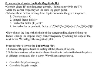 Procedurefordrawing the Bode MagnitudePlot:
•Convert given TF into frequency domain. (Substitutes=jw in the TF)
•Mark the corner frequency on the semi-log graph paper.
•Tabulate these factors moving from top to bottom in the given sequence.
1. Constantterm K
2. Integral factor 1/(jω)n
3. First order factor (1+jωT) 1
4. Second order or quadratic factor: *{1/(1+(2ζ/ωn)}×(jω)+{(1/ωn
2)}×(jω)2)]1
•Now sketch the line with the help of the corresponding slope of the given
factor. Change the slope at every corner frequency by adding the slope of the
next factor. We will get the magnitude plot.
Procedurefordrawing the Bode Phase Plot:
1.Calculate the phase function adding all the phases of factors.
2.Substitutevarious values to the above function in order to find out the phase
at different points and plot a curve. We will get a phase curve.
• Calculate the phase margin.
• Calculate the gain margin.
 