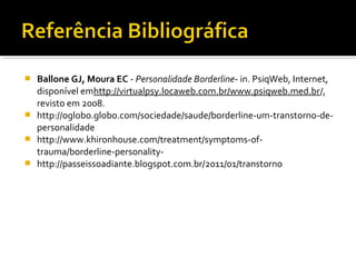  Ballone GJ, Moura EC - Personalidade Borderline- in. PsiqWeb, Internet, 
disponível emhttp://virtualpsy.locaweb.com.br/www.psiqweb.med.br/, 
revisto em 2008.
 http://oglobo.globo.com/sociedade/saude/borderline-um-transtorno-de-
personalidade
 http://www.khironhouse.com/treatment/symptoms-of-
trauma/borderline-personality-
 http://passeissoadiante.blogspot.com.br/2011/01/transtorno
 