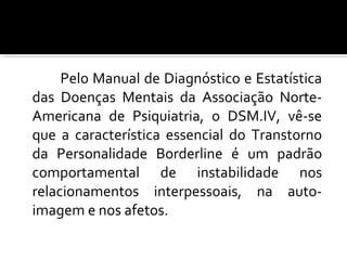 Pelo Manual de Diagnóstico e Estatística
das Doenças Mentais da Associação Norte-
Americana de Psiquiatria, o DSM.IV, vê-se
que a característica essencial do Transtorno
da Personalidade Borderline é um padrão
comportamental de instabilidade nos
relacionamentos interpessoais, na auto-
imagem e nos afetos.
 