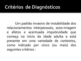 Um padrão invasivo de instabilidade dos
relacionamentos interpessoais, auto-imagem
e afetos e acentuada impulsividade que
começa no início da idade adulta e está
presente em uma variedade de contextos,
como indicado por cinco (ou mais) dos
seguintes critérios :
 