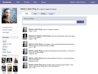 facebook Martin Luther King Jr.  is about to began his speech Wall Photos Flair Boxes Martin Luther King Jr. Logout View photos of MLK (5) Send MLK a message Poke message Wall Info Photos Boxes Write something… Share Information Networks : Minister Birthday: January 15, 1929 Political: Democrat Religion: Baptist Hometown: Atlanta , Georgia  Friends CSK Malcolm Rosa P. Jackie Martin III Martin Luther King  is about  to began his speech October 7, 1963 Robert Malcolm to Martin Luther King  Have you thought about  what you’re going to say in your speech ? October 1, 1963 Martin Luther King  I can’t believe I had to actually send the National Guard to Alabama just so some kids could go to college! June 11, 1963 Martin Luther King  is so glad we avoided war with the Russians!  That Crisis in Cuba had my blood boiling! October 28, 1962 Martin Luther King  hopes everyone realizes how serious I am about putting a man on the moon!!! September 9, 1962 Martin Luther King  wishes the Bay of Pigs invasion had gone better!  I think Castro is going to be a major thorn in the side of the U.S. April 17, 1961 