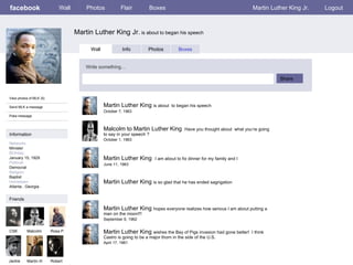 facebook Martin Luther King Jr.  is about to began his speech Wall Photos Flair Boxes Martin Luther King Jr. Logout View photos of MLK (5) Send MLK a message Poke message Wall Info Photos Boxes Write something… Share Information Networks : Minister Birthday: January 15, 1929 Political: Democrat Religion: Baptist Hometown: Atlanta , Georgia  Friends CSK Malcolm Rosa P. Jackie Martin III Martin Luther King  is about  to began his speech October 7, 1963 Robert Malcolm to Martin Luther King  Have you thought about  what you’re going to say in your speech ? October 1, 1963 Martin Luther King  I am about to fix dinner for my family and I   June 11, 1963 Martin Luther King  is so glad that he has ended sagrigation  Martin Luther King  hopes everyone realizes how serious I am about putting a man on the moon!!! September 9, 1962 Martin Luther King  wishes the Bay of Pigs invasion had gone better!  I think Castro is going to be a major thorn in the side of the U.S. April 17, 1961 