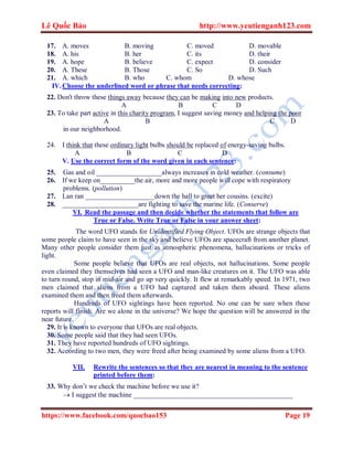 Lê Quốc Bảo http://www.yeutienganh123.com
https://www.facebook.com/quocbao153 Page 19
17. A. moves B. moving C. moved D. movable
18. A. his B. her C. its D. their
19. A. hope B. believe C. expect D. consider
20. A. These B. Those C. So D. Such
21. A. which B. who C. whom D. whose
IV.Choose the underlined word or phrase that needs correcting:
22. Don't throw these things away because they can be making into new products.
A B C D
23. To take part active in this charity program, I suggest saving money and helping the poor
A B C D
in our neighborhood.
24. I think that these ordinary light bulbs should be replaced of energy-saving bulbs.
A B C D
V. Use the correct form of the word given in each sentence:
25. Gas and oil ___________________always increases in cold weather. (consume)
26. If we keep on__________the air, more and more people will cope with respiratory
problems. (pollution)
27. Lan ran ____________________down the hall to greet her cousins. (excite)
28. ______________________are fighting to save the marine life. (Conserve)
VI. Read the passage and then decide whether the statements that follow are
True or False. Write True or False in your answer sheet:
The word UFO stands for Unidentified Flying Object. UFOs are strange objects that
some people claim to have seen in the sky and believe UFOs are spacecraft from another planet.
Many other people consider them just as atmospheric phenomena, hallucinations or tricks of
light.
Some people believe that UFOs are real objects, not hallucinations. Some people
even claimed they themselves had seen a UFO and man-like creatures on it. The UFO was able
to turn round, stop in mid-air and go up very quickly. It flew at remarkably speed. In 1971, two
men claimed that aliens from a UFO had captured and taken them aboard. These aliens
examined them and then freed them afterwards.
Hundreds of UFO sightings have been reported. No one can be sure when these
reports will finish. Are we alone in the universe? We hope the question will be answered in the
near future.
29. It is known to everyone that UFOs are real objects.
30. Some people said that they had seen UFOs.
31. They have reported hundreds of UFO sightings.
32. According to two men, they were freed after being examined by some aliens from a UFO.
VII. Rewrite the sentences so that they are nearest in meaning to the sentence
printed before them:
33. Why don’t we check the machine before we use it?
 I suggest the machine ______________________________________________
 