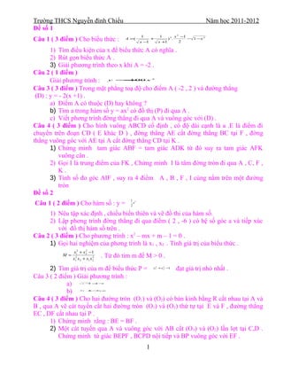 Trường THCS Nguyễn đình Chiểu                                                                       Năm học 2011-2012
Đề số 1
                                                     1               1             x2 −1
Câu 1 ( 3 điểm ) Cho biểu thức :             A =(
                                                     x−1
                                                             +
                                                                     x +1
                                                                             )2.
                                                                                     2
                                                                                         − 1 −x 2


       1) Tìm điều kiện của x để biểu thức A có nghĩa .
       2) Rút gọn biểu thức A .
       3) Giải phương trình theo x khi A = -2 .
Câu 2 ( 1 điểm )
       Giải phương trình : y = x   − 100                     2




Câu 3 ( 3 điểm ) Trong mặt phẳng toạ độ cho điểm A ( -2 , 2 ) và đường thẳng
 (D) : y = - 2(x +1) .
       a) Điểm A có thuộc (D) hay không ?
       b) Tìm a trong hàm số y = ax2 có đồ thị (P) đi qua A .
       c) Viết phơng trình đờng thẳng đi qua A và vuông góc với (D) .
Câu 4 ( 3 điểm ) Cho hình vuông ABCD cố định , có độ dài cạnh là a .E là điểm đi
chuyển trên đoạn CD ( E khác D ) , đờng thẳng AE cắt đờng thẳng BC tại F , đờng
thẳng vuông góc với AE tại A cắt đờng thẳng CD tại K .
       1) Chứng minh tam giác ABF = tam giác ADK từ đó suy ra tam giác AFK
           vuông cân .
       2) Gọi I là trung điểm của FK , Chứng minh I là tâm đờng tròn đi qua A , C, F ,
           K.
       3) Tính số đo góc AIF , suy ra 4 điểm A , B , F , I cùng nằm trên một đường
           tròn
Đề số 2
                                               1 2
Câu 1 ( 2 điểm ) Cho hàm số : y =              2
                                                 x


     1) Nêu tập xác định , chiều biến thiên và vẽ đồ thi của hàm số.
     2) Lập phơng trình đờng thẳng đi qua điểm ( 2 , -6 ) có hệ số góc a và tiếp xúc
         với đồ thị hàm số trên .
Câu 2 ( 3 điểm ) Cho phương trình : x2 – mx + m – 1 = 0 .
     1) Gọi hai nghiệm của phơng trình là x1 , x2 . Tính giá trị của biểu thức .
                  x12 + x 2 − 1
                          2
           M =
                 x12 x 2 + x1 x 2
                                2   . Từ đó tìm m để M > 0 .
      2) Tìm giá trị của m để biểu thức P = x +x −1 đạt giá trị nhỏ nhất .
                                                                 2
                                                                 1
                                                                         2
                                                                         2




Câu 3 ( 2 điểm ) Giải phương trình :
             a)         x − =−
                           4 4 x




             b)       2x +
                         3 =
                           3 −
                             x




Câu 4 ( 3 điểm ) Cho hai đường tròn (O1) và (O2) có bán kính bằng R cắt nhau tại A và
B , qua A vẽ cát tuyến cắt hai đường tròn (O1) và (O2) thứ tự tại E và F , đường thẳng
EC , DF cắt nhau tại P .
      1) Chứng minh rằng : BE = BF .
      2) Một cát tuyến qua A và vuông góc với AB cắt (O 1) và (O2) lần lợt tại C,D .
          Chứng minh tứ giác BEPF , BCPD nội tiếp và BP vuông góc với EF .
                                                         1
 