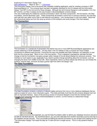 Exploring 4.0: Information Design Tool
Ryan Muldowney — March 8, 2011 — 1 Comment
The Information Design Tool is the brand new metadata modeling application used for creating universes in SAP
BusinessObjects 4.0. The universe layer has been completely reworked for the 4.0 release and the Information
Design Tool (IDT) is the front-end for those changes. Although the old Universe Designer is still available in 4.0, the
IDT and the .unx files it creates are the way forward in BusinessObjects universe design.
The new model takes the traditional universe and breaks it down into three components: the Connection, the Data
Foundation, and the Business Layer. These components all existed in some form in previous versions, but now they
each get their own editor and a host of new features and options. Let’s review these in a bit more detail. (Note that
the screenshots below are from the ramp-up version of this software and could change in the final release).

The Connection

The Connection is a named set of parameters that define how one or more SAP BusinessObjects applications can
access relational or OLAP databases. The big news in the 4.0 release is that a universe can have multiple
connections to different data sources! Previously this was only possible with Data Federator, but federation is now
built into the universe layer. More on this in the next section…From a designer’s perspective, perhaps the best
change is that the Connection now gets a proper editor instead of the old wizard dialog from previous versions. This
interface is much easier to use, especially if you need to quickly change something about the connection, such as
changing the driver from ODBC to OLE DB. More importantly, there is a Show Values tab where you can browse the
schema, view the data, and even do basic queries right from within the Design Tool.

The Data Foundation

The Data Foundation contains a schema of relevant tables and joins from one or more relational databases that are
used as a basis for one or more Business Layers. This looks and feels much like the old universe designer tool, but
with an improved interface. Users of the previous version of Universe Designer know that the interface hasn’t
changed much since the early days of BusinessObjects 5.x and 6.x, so this revamp is a welcomed change.

As expected, you use the Data Foundation editor to define your database structure and joins
as well as row-level security. As mentioned above, you can even add data from another secondary source and map a
join between the two sources. This is as simple as adding the second connection to your project and creating the join.
The Information Design Tool treats the data as if it were all from a single source. This is a very powerful feature,
indeed.

 