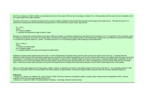 DALYs for a disease or health condition are calculated as the sum of the years of life lost due to premature mortality (YLL) in the population and the years lost due to disability (YLD)
for incident cases of the health condition:

The years of life lost (YLL) basically correspond to the number of deaths multiplied by the standard life expectancy at the age at which death occurs. The basic formula for YLL
(without yet including other social preferences discussed below), is the following for a given cause, age and sex:


   YLL = N x L
   where:
   N = number of deaths
   L = standard life expectancy at age of death in years

Because YLL measure the incident stream of lost years of life due to deaths, an incidence perspective is also taken for the calculation of YLD. To estimate YLD for a particular cause
in a particular time period, the number of incident cases in that period is multiplied by the average duration of the disease and a weight factor that reflects the severity of the disease
on a scale from 0 (perfect health) to 1 (dead). The basic formula for YLD is the following (again, without applying social preferences):

   YLD = I x DW x L
   where:
   I = number of incident cases
   DW = disability weight
   L = average duration of the case until remission or death (years)


Egalitarian principles were explicitly built into the DALY, and the Global Burden of Disease Study used the same values for all regions of the world (2) . It used the same life
expectancy ‘ideal’ standard for all population subgroups and it excluded all non-health characteristics (such as race, socioeconomic status or occupation) apart from age and sex from
consideration in calculating lost years of healthy life. Most importantly, it used the same ‘disability weight’ for everyone living a year in a specified health state. Additionally, 3% time
discounting and non-uniform age weights which give less weight to years lived at young and older ages were used in calculating DALYs for the original Global Burden of Disease
study. These value choices have continued to be used for the Global Burden of Disease 2000 study results reported in recent World Health Reports and in these tables.


With non-uniform age weights and 3% discounting, a death in infancy corresponds to 33 DALYs, and deaths at ages 5 to 20 to around 36 DALYs. Thus a disease burden of 3,300
DALYs in a population would be the equivalent of 100 infant deaths or to approximately 5,500 persons aged 50 years living one year with blindness (disability weight 0.6).


References
1. Murray CJL, Salomon JA, Mathers CD, Lopez AD (eds.) (2002). Summary measures of population health: concepts, ethics, measurement and applications. WHO, Geneva.
Available at http://www.who.int/pub/smph/en/index.html
2. Murray CJL, Lopez AD (1996). The Global Burden of Disease. Cambridge: Harvard University Press.
 
