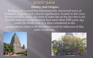 History And Origins :
Bodhgaya is a small but internationally renowned town of
immense religious and cultural significance, located in the Gaya
District of Bihar, India. Its claim to fame lies in the fact that Lord
Buddha attained enlightenment here more than 2500 years ago
under the Bodhi tree. It is thus considered as the
geographical centre of the Buddhist world by followers of this
faith worldwide.
 