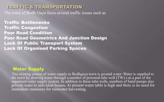 The town of Bodh Gaya faces several traffic issues such as
Traffic Bottlenecks
Traffic Congestion
Poor Road Condition
Poor Road Geometrics And Junction Design
Lack Of Public Transport System
Lack Of Organised Parking Spaces
Water Supply
The existing source of water supply to Bodhgaya town is ground water. Water is supplied to
the town by drawing water through a number of powered tube well (TW) s as a part of the
organised water supply system. In addition to these tube wells, numbers of hand pumps also
provide water to individual houses. At present water table is high and there is no need for
immediate measures for rainwater harvesting.
 