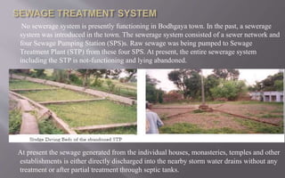 No sewerage system is presently functioning in Bodhgaya town. In the past, a sewerage
system was introduced in the town. The sewerage system consisted of a sewer network and
four Sewage Pumping Station (SPS)s. Raw sewage was being pumped to Sewage
Treatment Plant (STP) from these four SPS. At present, the entire sewerage system
including the STP is not-functioning and lying abandoned.
At present the sewage generated from the individual houses, monasteries, temples and other
establishments is either directly discharged into the nearby storm water drains without any
treatment or after partial treatment through septic tanks.
 
