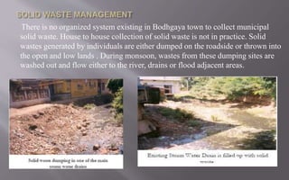 There is no organized system existing in Bodhgaya town to collect municipal
solid waste. House to house collection of solid waste is not in practice. Solid
wastes generated by individuals are either dumped on the roadside or thrown into
the open and low lands . During monsoon, wastes from these dumping sites are
washed out and flow either to the river, drains or flood adjacent areas.
 