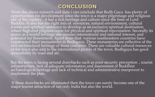 From the above research and data i can conclude that Bodh Gaya has plenty of
opportunities for development since the town is a major pilgrimage and religious
site of the country , it has a rich heritage and culture since the time of Lord
Buddha. It also has the right mix of resources, natural environment, cultural
events and spiritual ambience to develop as an exclusive spiritual destination
where high-end pilgrims come for physical and spiritual rejuvenation. Secondly its
status as a world heritage site ensures international and national interest, and
potential for investment. Apart from that various southeastern countries have
constructed their monasteries in Bodhgaya. These monasteries are reflective of the
rich architectural heritage of these countries. These are valuable cultural resources
of the town also add to the international profile of the town. Bodhgaya has good
accessibility by road and air.
But the town is facing several drawbacks such as poor security perception , tourist
infrastructure, lack of adequate information and assessment of Buddhist
archaeological heritage and lack of technical and administrative manpower to
implement the plan.
If these drawbacks are eliminated then the town can surely become one of the
major tourist attraction of not only India but also the world.
 