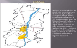 Bodhgaya is directly linked by road
and air to the surrounding region.
The National Highway 1 (G.T.
Road), passes through the town,
connecting Delhi and Kolkata, as
well as other significant centers like
Patna, and Varanasi. Bodhgaya is
also close to an international
airport, which is 8 kms from the
town. The nearest railhead to
Bodhgaya is at Gaya, 13 kilometers
from the town. Several important
trains pass through this station and
it is connected to a number of
important cities in India.
 
